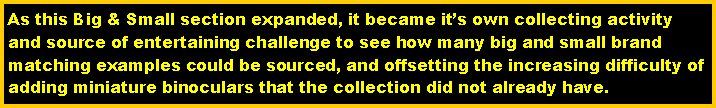Text Box: As this Big & Small section expanded, it became its own collecting activity and source of entertaining challenge to see how many big and small brand matching examples could be sourced, and offsetting the increasing difficulty of adding miniature binoculars that the collection did not already have.