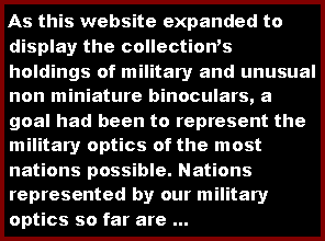 Text Box: As this website expanded to display the collections holdings of military and unusual non miniature binoculars, a goal had been to represent the military optics of the most nations possible. Nations represented by our military optics so far are ...