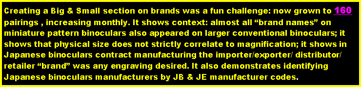 Text Box: Creating a Big & Small section on brands was a fun challenge: now grown to 160 pairings , increasing monthly. It shows context: almost all brand names on miniature pattern binoculars also appeared on larger conventional binoculars; it shows that physical size does not strictly correlate to magnification; it shows in Japanese binoculars contract manufacturing the importer/exporter/ distributor/ retailer brand was any engraving desired. It also demonstrates identifying Japanese binoculars manufacturers by JB & JE manufacturer codes.