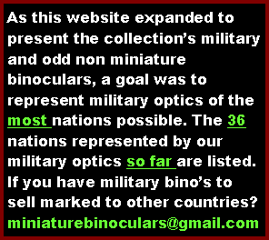 Text Box: As this website expanded to display the collections holdings of military and unusual non miniature binoculars, a goal had been to represent military optics of the most nations possible. The 36 nations represented by our military optics so far are ...