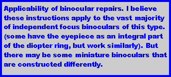 Text Box: Applicability of binocular repairs. I believe these instructions apply to the vast majority of independent focus binoculars of this type. (some have the eyepiece as an integral part of the diopter ring, but work similarly). But there may be some miniature binoculars that are constructed differently.