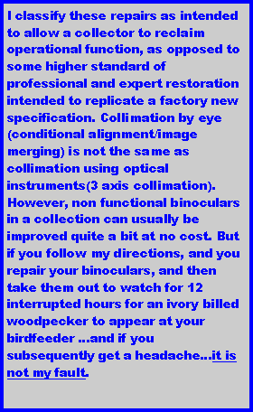 Text Box: I classify these repairs as intended to allow a collector to reclaim operational function, as opposed to some higher standard of professional and expert restoration intended to replicate a factory new specification. Collimation by eye (conditional alignment/image merging) is not the same as collimation using optical instruments(3 axis collimation). However, non functional binoculars in a collection can usually be improved quite a bit at no cost. But if you follow my directions, and you repair your binoculars, and then take them out to watch for 12 interrupted hours for an ivory billed woodpecker to appear at your birdfeeder ...and if you subsequently get a headache...it is not my fault.