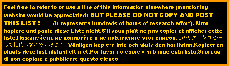 Text Box: Feel free to refer to or use a line of this information elsewhere (mentioning website would be appreciated) BUT PLEASE DO NOT COPY AND POST THIS LIST !       (It represents hundreds of hours of research effort). Bitte kopiere und poste diese Liste nicht.S'il vous plat ne pas copier et afficher cette liste.Пожалуйста, не копируйте и не публикуйте этот список.このリストをコピーして投稿しないでください。Vnligen kopiera inte och skriv den hr listan.Kopieer en plaats deze lijst alstublieft niet.Por favor no copie y publique esta lista.Si prega di non copiare e pubblicare questo elenco.