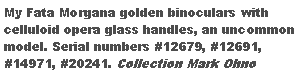 Text Box: My Fata Morgana golden binoculars with celluloid opera glass handles, an uncommon model. Serial numbers #12679, #12691, #14971, #20241. Collection of Mark Ohno