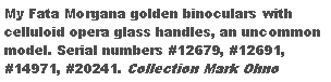 Text Box: My Fata Morgana golden binoculars with celluloid opera glass handles, an uncommon model. Serial numbers #12679, #12691, #14971, #20241. Collection of Mark Ohno