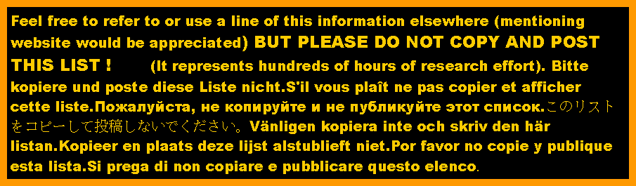 Text Box: Feel free to refer to or use a line of this information elsewhere (mentioning website would be appreciated) BUT PLEASE DO NOT COPY AND POST THIS LIST !       (It represents hundreds of hours of research effort). Bitte kopiere und poste diese Liste nicht.S'il vous pla�t ne pas copier et afficher cette liste.Пожалуйста, не копируйте и не публикуйте этот список.このリストをコピーして投稿しないでください。V�nligen kopiera inte och skriv den h�r listan.Kopieer en plaats deze lijst alstublieft niet.Por favor no copie y publique esta lista.Si prega di non copiare e pubblicare questo elenco.