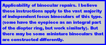 Text Box: Applicability of binocular repairs. I believe these instructions apply to the vast majority of independent focus binoculars of this type. (some have the eyepiece as an integral part of the diopter ring, but work similarly). But there may be some miniature binoculars that are constructed differently.