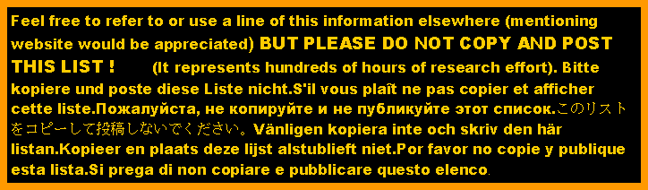 Text Box: Feel free to refer to or use a line of this information elsewhere (mentioning website would be appreciated) BUT PLEASE DO NOT COPY AND POST THIS LIST !       (It represents hundreds of hours of research effort). Bitte kopiere und poste diese Liste nicht.S'il vous plat ne pas copier et afficher cette liste.Пожалуйста, не копируйте и не публикуйте этот список.このリストをコピーして投稿しないでください。Vnligen kopiera inte och skriv den hr listan.Kopieer en plaats deze lijst alstublieft niet.Por favor no copie y publique esta lista.Si prega di non copiare e pubblicare questo elenco.