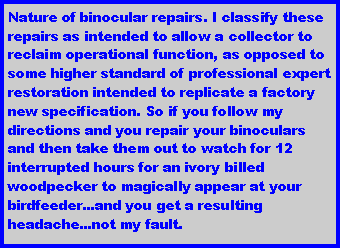 Text Box: Nature of binocular repairs. I classify these repairs as intended to allow a collector to reclaim operational function, as opposed to some higher standard of professional expert restoration intended to replicate a factory new specification. So if you follow my directions and you repair your binoculars and then take them out to watch for 12 interrupted hours for an ivory billed woodpecker to magically appear at your birdfeeder...and you get a resulting headache...not my fault.