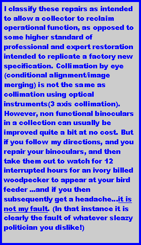 Text Box: I classify these repairs as intended to allow a collector to reclaim operational function, as opposed to some higher standard of professional and expert restoration intended to replicate a factory new specification. Collimation by eye (conditional alignment/image merging) is not the same as collimation using optical instruments(3 axis collimation). However, non functional binoculars in a collection can usually be improved quite a bit at no cost. But if you follow my directions, and you repair your binoculars, and then take them out to watch for 12 interrupted hours for an ivory billed woodpecker to appear at your bird feeder ...and if you then subsequently get a headache...it is not my fault. (In that instance it is clearly the fault of whatever sleazy politician you dislike!)