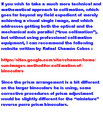 Text Box: If you wish to take a much more technical and mathematical approach to collimation, which goes far beyond my field expedient of merely achieving a visual single image, and which addresses getting both the optical and the mechanical axis parallel (true collimation), but without using professional collimation equipment, I can recommend the following website written by Rafael Chamn Cobos : https://sites.google.com/site/rchamon/home/sun-images-method-for-collimation-of-binocularsSince the prism arrangement is a bit different on the larger binoculars he is using, some corrective procedures of prism adjustment would be slightly different for the miniature reverse porro prism binoculars.