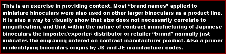 Text Box: This is an exercise in providing context. Most brand names applied to miniature binoculars were also used on other larger binoculars as a product line. It is also a way to visually show that size does not necessarily correlate to magnification, and that within the nature of contract manufacturing of Japanese binoculars the importer/exporter/ distributor or retailer brand normally just indicates the engraving ordered on contract manufacturer product. Also a primer in identifying binoculars origins by JB and JE manufacturer codes.