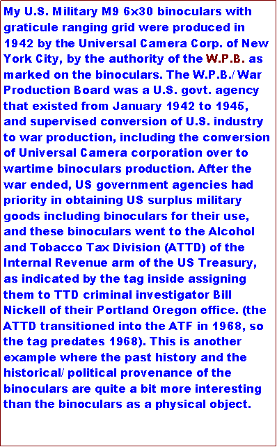 Text Box: My U.S. Military M9 6x30 binoculars with graticule ranging grid were produced in 1942 by the Universal Camera Corp. of New York City, by the authority of the W.P.B. as marked on the binoculars. The W.P.B./ War Production Board was a U.S. govt. agency that existed from January 1942 to 1945, and supervised conversion of U.S. industry to war production, including the conversion of Universal Camera corporation over to wartime binoculars production. After the war ended, US government agencies had priority in obtaining US surplus military goods including binoculars for their use, and these binoculars went to the Alcohol and Tobacco Tax Division (ATTD) of the Internal Revenue arm of the US Treasury, as indicated by the tag inside assigning them to TTD criminal investigator Bill Nickell of their Portland Oregon office. (the ATTD transitioned into the ATF in 1968, so the tag predates 1968). This is another example where the past history and the historical/ political provenance of the binoculars are quite a bit more interesting than the binoculars as a physical object.
