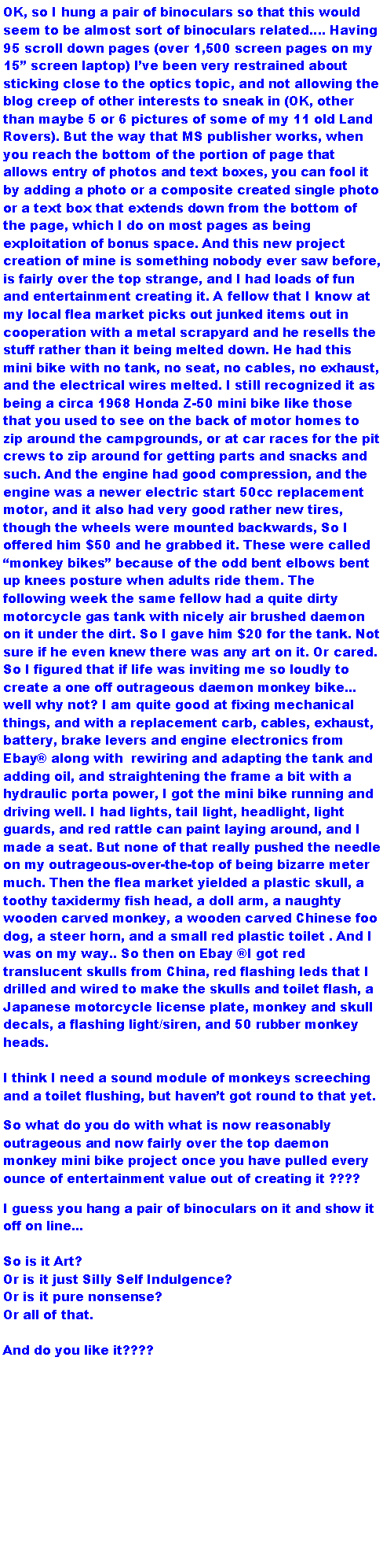 Text Box: OK, so I hung a pair of binoculars so that this would seem to be almost sort of binoculars related. Having 95 scroll down pages (over 1,500 screen pages on my 15 screen laptop) Ive been very restrained about sticking close to the optics topic, and not allowing the blog creep of other interests to sneak in (OK, other than maybe 5 or 6 pictures of some of my 11 old Land Rovers). But the way that MS publisher works, when you reach the bottom of the portion of page that allows entry of photos and text boxes, you can fool it by adding a photo or a composite created single photo or a text box that extends down from the bottom of the page, which I do on most pages as being exploitation of bonus space. And this new project creation of mine is something nobody ever saw before, is fairly over the top strange, and I had loads of fun and entertainment creating it. A fellow that I know at my local flea market picks out junked items out in cooperation with a metal scrapyard and he resells the stuff rather than it being melted down. He had this mini bike with no tank, no seat, no cables, no exhaust, and the electrical wires melted. I still recognized it as being a circa 1968 Honda Z-50 mini bike like those that you used to see on the back of motor homes to zip around the campgrounds, or at car races for the pit crews to zip around for getting parts and snacks and such. And the engine had good compression, and the engine was a newer electric start 50cc replacement motor, and it also had very good rather new tires, though the wheels were mounted backwards, So I offered him $50 and he grabbed it. These were called monkey bikes because of the odd bent elbows bent up knees posture when adults ride them. The following week the same fellow had a quite dirty motorcycle gas tank with nicely air brushed daemon on it under the dirt. So I gave him $20 for the tank. Not sure if he even knew there was any art on it. Or cared. So I figured that if life was inviting me so loudly to create a one off outrageous daemon monkey bike... well why not? I am quite good at fixing mechanical things, and with a replacement carb, cables, exhaust, battery, brake levers and engine electronics from Ebay along with  rewiring and adapting the tank and adding oil, and straightening the frame a bit with a hydraulic porta power, I got the mini bike running and driving well. I had lights, tail light, headlight, light guards, and red rattle can paint laying around, and I made a seat. But none of that really pushed the needle on my outrageous-over-the-top of being bizarre meter much. Then the flea market yielded a plastic skull, a toothy taxidermy fish head, a doll arm, a naughty wooden carved monkey, a wooden carved Chinese foo dog, a steer horn, and a small red plastic toilet . And I was on my way.. So then on Ebay I got red translucent skulls from China, red flashing leds that I drilled and wired to make the skulls and toilet flash, a Japanese motorcycle license plate, monkey and skull decals, a flashing light/siren, and 50 rubber monkey heads. I think I need a sound module of monkeys screeching and a toilet flushing, but havent got round to that yet.So what do you do with what is now reasonably outrageous and now fairly over the top daemon monkey mini bike project once you have pulled every ounce of entertainment value out of creating it ????I guess you hang a pair of binoculars on it and show it off on line... So is it Art? Or is it just Silly Self Indulgence? Or is it pure nonsense? Or all of that.And do you like it????