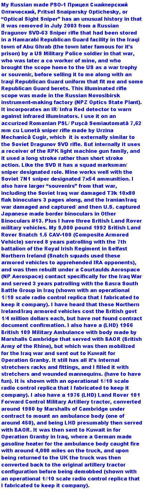 Text Box: My Russian made PSO-1 Прицел Снайперский Оптический, Pritsel Snaipersky Optichesky, or Optical Sight Sniper has an unusual history in that it was removed in July 2003 from a Russian Dragunov SVD-63 Sniper rifle that had been stored in a Hamarabi Republican Guard facility in the Iraqi town of Abu Ghrab (the town later famous for its prison) by a US Military Police soldier in that war, who was later a co worker of mine, and who brought the scope home to the US as a war trophy or souvenir, before selling it to me along with an Iraqi Republican Guard uniform that fit me and some Republican Guard berets. This illuminated rifle scope was made in the Russian Novosibirsk instrument-making factory (NPZ Optics State Plant). It incorporates an IR/ Infra Red detector to warn against infrared illuminators. I use it on an accurized Romanian PSL/ Puşcă Semiautomată 7,62 mm cu Lunetă sniper rifle made by Urzina Mechanic Cugir, which  it is externally similar to the Soviet Dragunov SVD rifle. But internally it uses a receiver of the RPK light machine gun family, and it used a long stroke rather than short stroke action. Like the SVD it has a squad marksman/ sniper designated role. Mine works well with the Soviet 7N1 sniper designated 7x54 ammunition. I also have larger souvenirs from that war, including the Soviet Iraq war damaged T3k 10x80 flak binoculars 3 pages along, and the Iranian/Iraq war damaged and captured/ and then U.S. captured Japanese made border binoculars in Other Binoculars #13. Plus I have three British Land Rover military vehicles. My 9,000 pound 1992 British Land Rover Snatch 1.5 CAV-100 (Composite Armored Vehicle) served 8 years patrolling with the 7th battalion of the Royal Irish Regiment in Belfast Northern Ireland (Snatch squads used these armored vehicles to apprehended IRA opponents), and was then rebuilt under a Courtaulds Aerospace (NP Aerospace) contact specifically for the Iraq War and served 3 years patrolling with the Basra South Battle Group in Iraq (shown with an operational 1//10 scale radio control replica that I fabricated to keep it company). I have heard that these Northern Ireland/Iraq armored vehicles cost the British govt 1/4 million dollars each, but have not found contract document confirmation. I also have a (LHD) 1966 British 109 Military Ambulance with body made by Marshalls Cambridge that served with BAOR (British Army of the Rhine), but which was then mobilized for the Iraq war and sent out to Kuwait for Operation Granby. It still has all its internal stretchers racks and fittings, and I filled it with stretchers and wounded mannequins. (have to have fun). It is  shown with an operational 1//10 scale radio control replica that I fabricated to keep it company). I also have a 1976 (LHD) Land Rover 101 Forward Control Military Artillery tractor, converted around 1980 by Marshalls of Cambridge under contract to mount an ambulance body (one of around 450), and being LHD presumably then served with BAOR. It was then sent to Kuwait in for Operation Granby in Iraq, where a German made gasoline heater for the ambulance body caught fire with around 4,000 miles on the truck, and upon being returned to the UK the truck was then converted back to the original artillery tractor configuration before being demobbed (shown with an operational 1//10 scale radio control replica that I fabricated to keep it company).