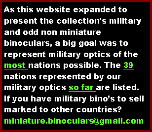 Text Box: As this website expanded to present the collections military and odd non miniature binoculars, a big goal was to represent military optics of the most nations possible. The 39 nations represented by our military optics so far are listed.  If you have military binos to sell marked to other countries?miniature.binoculars@gmail.com