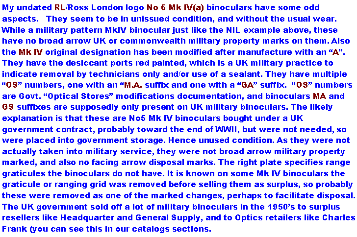 Text Box: My undated RL/Ross London logo No 5 Mk IV(a) binoculars have some odd aspects.   They seem to be in unissued condition, and without the usual wear. While a military pattern MkIV binocular just like the NIL example above, these have no broad arrow UK or commonwealth military property marks on them. Also the Mk IV original designation has been modified after manufacture with an A. They have the desiccant ports red painted, which is a UK military practice to indicate removal by technicians only and/or use of a sealant. They have multiple OS numbers, one with an M.A. suffix and one with a GA suffix.  OS numbers are Govt. Optical Stores modifications documentation, and binoculars MA and GS suffixes are supposedly only present on UK military binoculars. The likely explanation is that these are No5 Mk IV binoculars bought under a UK government contract, probably toward the end of WWII, but were not needed, so were placed into government storage. Hence unused condition. As they were not actually taken into military service, they were not broad arrow military property marked, and also no facing arrow disposal marks. The right plate specifies range graticules the binoculars do not have. It is known on some Mk IV binoculars the graticule or ranging grid was removed before selling them as surplus, so probably these were removed as one of the marked changes, perhaps to facilitate disposal. The UK government sold off a lot of military binoculars in the 1950s to surplus resellers like Headquarter and General Supply, and to Optics retailers like Charles Frank (you can see this in our catalogs sections.  