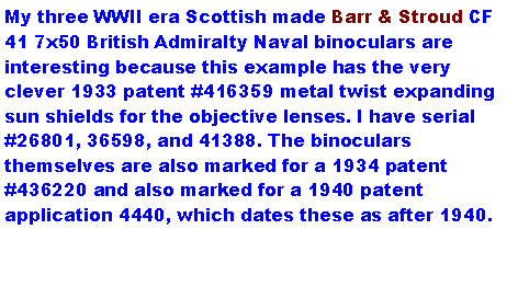 Text Box: My three WWII era Scottish made Barr & Stroud CF 41 7x50 British Admiralty Naval binoculars are interesting because this example has the very clever 1933 patent #416359 metal twist expanding sun shields for the objective lenses. I have serial #26801, 36598, and 41388. The binoculars themselves are also marked for a 1934 patent #436220 and also marked for a 1940 patent application 4440, which dates these as after 1940. 