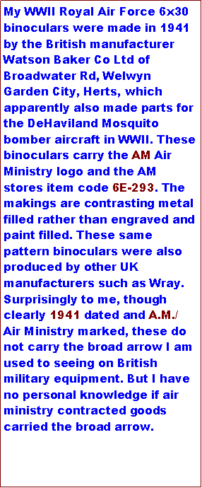 Text Box: My WWII Royal Air Force 6x30 binoculars were made in 1941 by the British manufacturer Watson Baker Co Ltd of Broadwater Rd, Welwyn Garden City, Herts, which apparently also made parts for the DeHaviland Mosquito bomber aircraft in WWII. These binoculars carry the AM Air Ministry logo and the AM stores item code 6E-293. The makings are contrasting metal filled rather than engraved and paint filled. These same pattern binoculars were also produced by other UK manufacturers such as Wray. Surprisingly to me, though clearly 1941 dated and A.M./ Air Ministry marked, these do not carry the broad arrow I am used to seeing on British military equipment. But I have no personal knowledge if air ministry contracted goods carried the broad arrow.