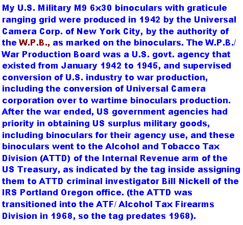 Text Box: My U.S. Military M9 6x30 binoculars with graticule ranging grid were produced in 1942 by the Universal Camera Corp. of New York City, by the authority of the W.P.B., as marked on the binoculars. The W.P.B./ War Production Board was a U.S. govt. agency that existed from January 1942 to 1945, and supervised conversion of U.S. industry to war production, including the conversion of Universal Camera corporation over to wartime binoculars production. After the war ended, US government agencies had priority in obtaining US surplus military goods, including binoculars for their agency use, and these binoculars went to the Alcohol and Tobacco Tax Division (ATTD) of the Internal Revenue arm of the US Treasury, as indicated by the tag inside assigning them to TTD criminal investigator Bill Nickell of the IRS Portland Oregon office. (the ATTD was transitioned into the ATF/ Alcohol Tax Firearms Division in 1968, so the tag predates 1968). 