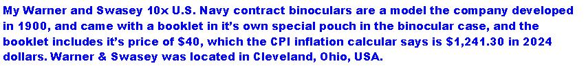 Text Box: My Warner and Swasey 10x U.S. Navy contract binoculars are a model the company developed in 1900, and came with a booklet in its own special pouch in the binocular case, and the booklet includes its price of $40, which the CPI inflation calcular says is $1,241.30 in 2024 dollars. Warner & Swasey was located in Cleveland, Ohio, USA.