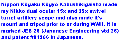 Text Box: Nippon Kōgaku Kōgyō Kabushikigaisha made my Nikko dual ocular 15x and 25x swivel turret artillery scope and also made its mount and tripod prior to or during WWII. It is marked JES 25 (Japanese Engineering std 25) and patent #81266 in Japanese. 