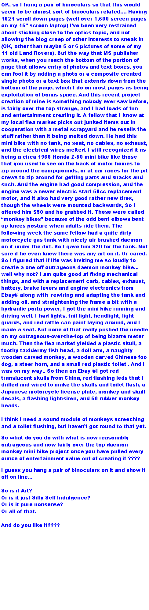 Text Box: OK, so I hung a pair of binoculars so that this would seem to be almost sort of binoculars related. Having 1021 scroll down pages (well over 1,500 screen pages on my 15 screen laptop) Ive been very restrained about sticking close to the optics topic, and not allowing the blog creep of other interests to sneak in (OK, other than maybe 5 or 6 pictures of some of my 11 old Land Rovers). But the way that MS publisher works, when you reach the bottom of the portion of page that allows entry of photos and text boxes, you can fool it by adding a photo or a composite created single photo or a text box that extends down from the bottom of the page, which I do on most pages as being exploitation of bonus space. And this recent project creation of mine is something nobody ever saw before, is fairly over the top strange, and I had loads of fun and entertainment creating it. A fellow that I know at my local flea market picks out junked items out in cooperation with a metal scrapyard and he resells the stuff rather than it being melted down. He had this mini bike with no tank, no seat, no cables, no exhaust, and the electrical wires melted. I still recognized it as being a circa 1968 Honda Z-50 mini bike like those that you used to see on the back of motor homes to zip around the campgrounds, or at car races for the pit crews to zip around for getting parts and snacks and such. And the engine had good compression, and the engine was a newer electric start 50cc replacement motor, and it also had very good rather new tires, though the wheels were mounted backwards, So I offered him $50 and he grabbed it. These were called monkey bikes because of the odd bent elbows bent up knees posture when adults ride them. The following week the same fellow had a quite dirty motorcycle gas tank with nicely air brushed daemon on it under the dirt. So I gave him $20 for the tank. Not sure if he even knew there was any art on it. Or cared. So I figured that if life was inviting me so loudly to create a one off outrageous daemon monkey bike... well why not? I am quite good at fixing mechanical things, and with a replacement carb, cables, exhaust, battery, brake levers and engine electronics from Ebay along with  rewiring and adapting the tank and adding oil, and straightening the frame a bit with a hydraulic porta power, I got the mini bike running and driving well. I had lights, tail light, headlight, light guards, and red rattle can paint laying around, and I made a seat. But none of that really pushed the needle on my outrageous-over-the-top of being bizarre meter much. Then the flea market yielded a plastic skull, a toothy taxidermy fish head, a doll arm, a naughty wooden carved monkey, a wooden carved Chinese foo dog, a steer horn, and a small red plastic toilet . And I was on my way.. So then on Ebay I got red translucent skulls from China, red flashing leds that I drilled and wired to make the skulls and toilet flash, a Japanese motorcycle license plate, monkey and skull decals, a flashing light/siren, and 50 rubber monkey heads. I think I need a sound module of monkeys screeching and a toilet flushing, but havent got round to that yet.So what do you do with what is now reasonably outrageous and now fairly over the top daemon monkey mini bike project once you have pulled every ounce of entertainment value out of creating it ????I guess you hang a pair of binoculars on it and show it off on line... So is it Art? Or is it just Silly Self Indulgence? Or is it pure nonsense? Or all of that.And do you like it????