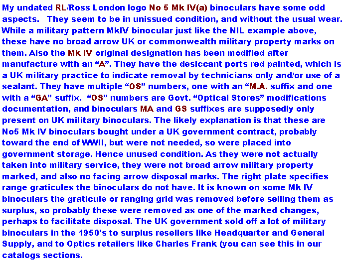 Text Box: My undated RL/Ross London logo No 5 Mk IV(a) binoculars have some odd aspects.   They seem to be in unissued condition, and without the usual wear. While a military pattern MkIV binocular just like the NIL example above, these have no broad arrow UK or commonwealth military property marks on them. Also the Mk IV original designation has been modified after manufacture with an A. They have the desiccant ports red painted, which is a UK military practice to indicate removal by technicians only and/or use of a sealant. They have multiple OS numbers, one with an M.A. suffix and one with a GA suffix.  OS numbers are Govt. Optical Stores modifications documentation, and binoculars MA and GS suffixes are supposedly only present on UK military binoculars. The likely explanation is that these are No5 Mk IV binoculars bought under a UK government contract, probably toward the end of WWII, but were not needed, so were placed into government storage. Hence unused condition. As they were not actually taken into military service, they were not broad arrow military property marked, and also no facing arrow disposal marks. The right plate specifies range graticules the binoculars do not have. It is known on some Mk IV binoculars the graticule or ranging grid was removed before selling them as surplus, so probably these were removed as one of the marked changes, perhaps to facilitate disposal. The UK government sold off a lot of military binoculars in the 1950s to surplus resellers like Headquarter and General Supply, and to Optics retailers like Charles Frank (you can see this in our catalogs sections.  